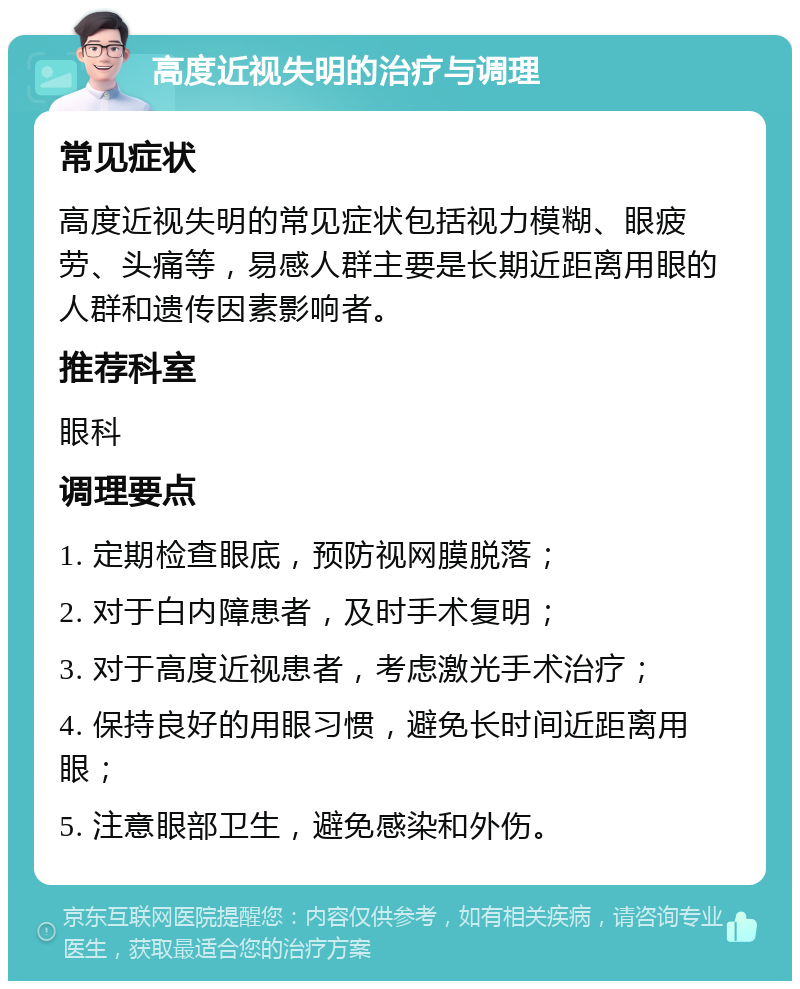 高度近视失明的治疗与调理 常见症状 高度近视失明的常见症状包括视力模糊、眼疲劳、头痛等，易感人群主要是长期近距离用眼的人群和遗传因素影响者。 推荐科室 眼科 调理要点 1. 定期检查眼底，预防视网膜脱落； 2. 对于白内障患者，及时手术复明； 3. 对于高度近视患者，考虑激光手术治疗； 4. 保持良好的用眼习惯，避免长时间近距离用眼； 5. 注意眼部卫生，避免感染和外伤。