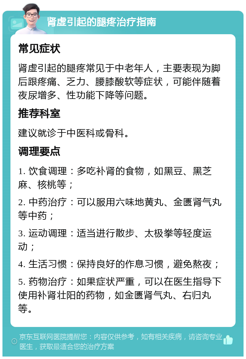 肾虚引起的腿疼治疗指南 常见症状 肾虚引起的腿疼常见于中老年人，主要表现为脚后跟疼痛、乏力、腰膝酸软等症状，可能伴随着夜尿增多、性功能下降等问题。 推荐科室 建议就诊于中医科或骨科。 调理要点 1. 饮食调理：多吃补肾的食物，如黑豆、黑芝麻、核桃等； 2. 中药治疗：可以服用六味地黄丸、金匮肾气丸等中药； 3. 运动调理：适当进行散步、太极拳等轻度运动； 4. 生活习惯：保持良好的作息习惯，避免熬夜； 5. 药物治疗：如果症状严重，可以在医生指导下使用补肾壮阳的药物，如金匮肾气丸、右归丸等。