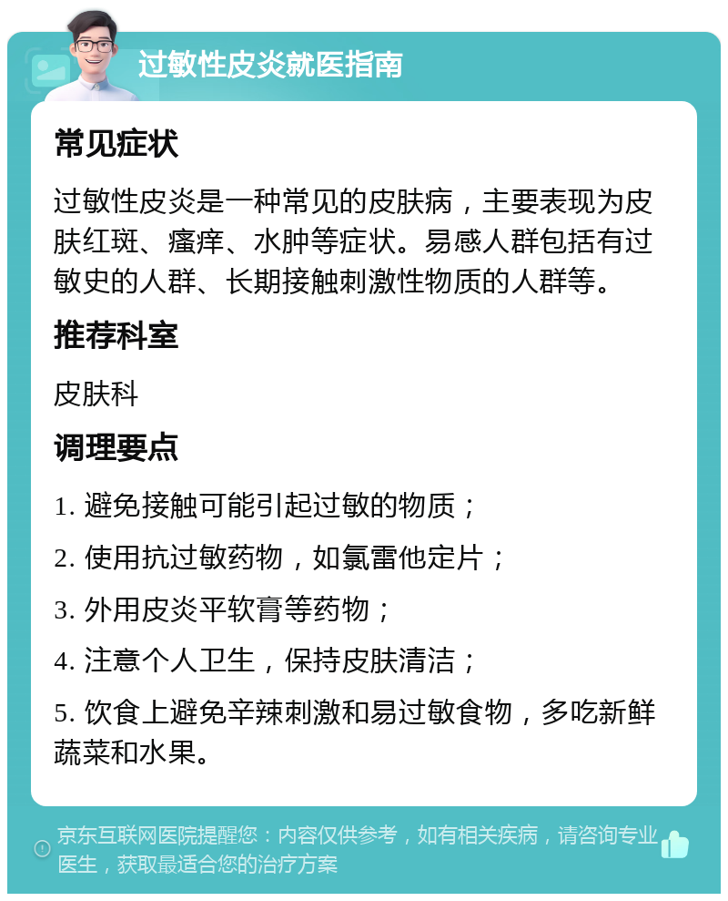 过敏性皮炎就医指南 常见症状 过敏性皮炎是一种常见的皮肤病，主要表现为皮肤红斑、瘙痒、水肿等症状。易感人群包括有过敏史的人群、长期接触刺激性物质的人群等。 推荐科室 皮肤科 调理要点 1. 避免接触可能引起过敏的物质； 2. 使用抗过敏药物，如氯雷他定片； 3. 外用皮炎平软膏等药物； 4. 注意个人卫生，保持皮肤清洁； 5. 饮食上避免辛辣刺激和易过敏食物，多吃新鲜蔬菜和水果。