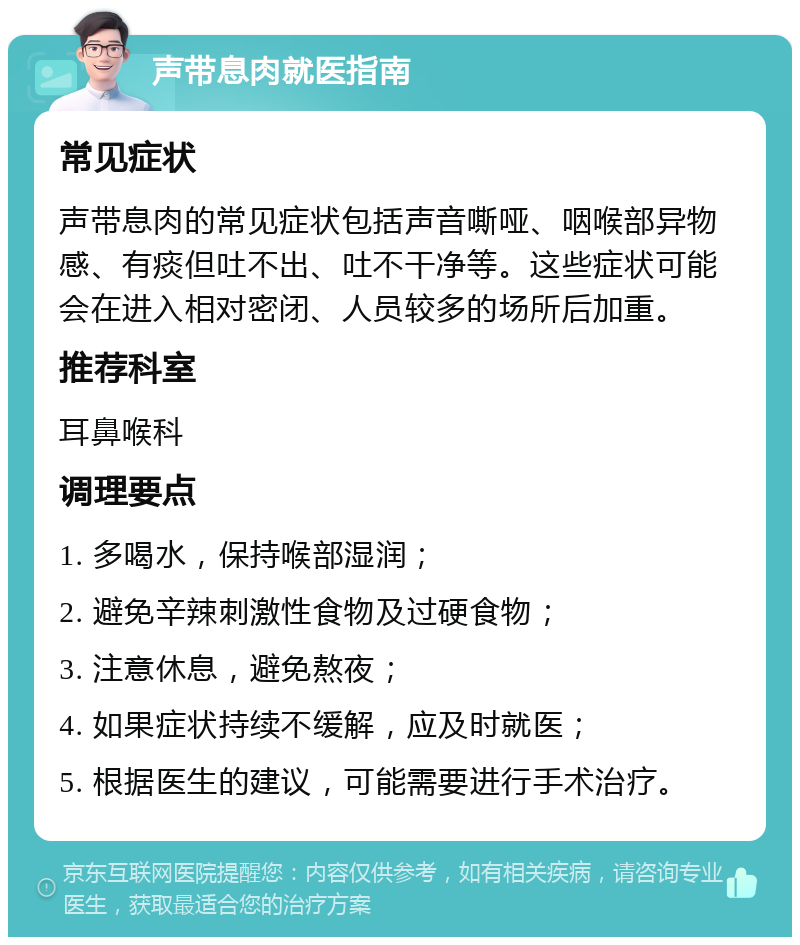 声带息肉就医指南 常见症状 声带息肉的常见症状包括声音嘶哑、咽喉部异物感、有痰但吐不出、吐不干净等。这些症状可能会在进入相对密闭、人员较多的场所后加重。 推荐科室 耳鼻喉科 调理要点 1. 多喝水，保持喉部湿润； 2. 避免辛辣刺激性食物及过硬食物； 3. 注意休息，避免熬夜； 4. 如果症状持续不缓解，应及时就医； 5. 根据医生的建议，可能需要进行手术治疗。