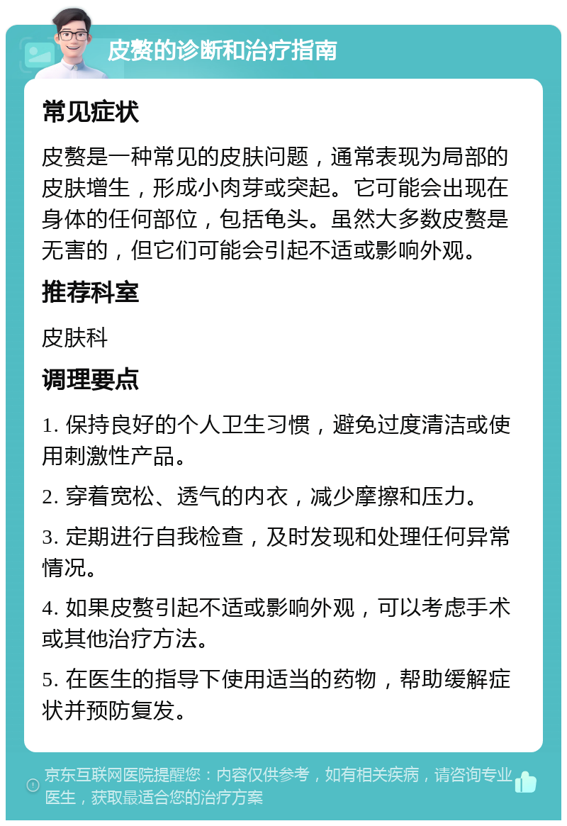 皮赘的诊断和治疗指南 常见症状 皮赘是一种常见的皮肤问题，通常表现为局部的皮肤增生，形成小肉芽或突起。它可能会出现在身体的任何部位，包括龟头。虽然大多数皮赘是无害的，但它们可能会引起不适或影响外观。 推荐科室 皮肤科 调理要点 1. 保持良好的个人卫生习惯，避免过度清洁或使用刺激性产品。 2. 穿着宽松、透气的内衣，减少摩擦和压力。 3. 定期进行自我检查，及时发现和处理任何异常情况。 4. 如果皮赘引起不适或影响外观，可以考虑手术或其他治疗方法。 5. 在医生的指导下使用适当的药物，帮助缓解症状并预防复发。