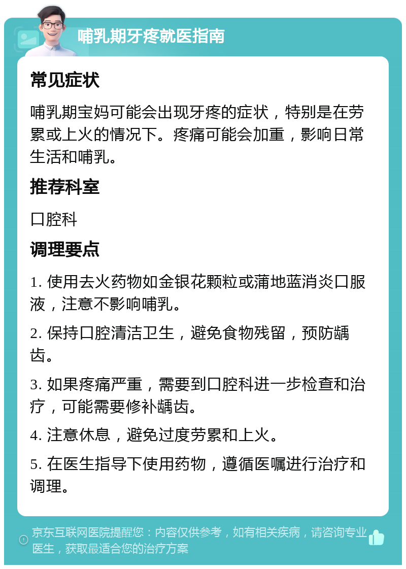 哺乳期牙疼就医指南 常见症状 哺乳期宝妈可能会出现牙疼的症状，特别是在劳累或上火的情况下。疼痛可能会加重，影响日常生活和哺乳。 推荐科室 口腔科 调理要点 1. 使用去火药物如金银花颗粒或蒲地蓝消炎口服液，注意不影响哺乳。 2. 保持口腔清洁卫生，避免食物残留，预防龋齿。 3. 如果疼痛严重，需要到口腔科进一步检查和治疗，可能需要修补龋齿。 4. 注意休息，避免过度劳累和上火。 5. 在医生指导下使用药物，遵循医嘱进行治疗和调理。