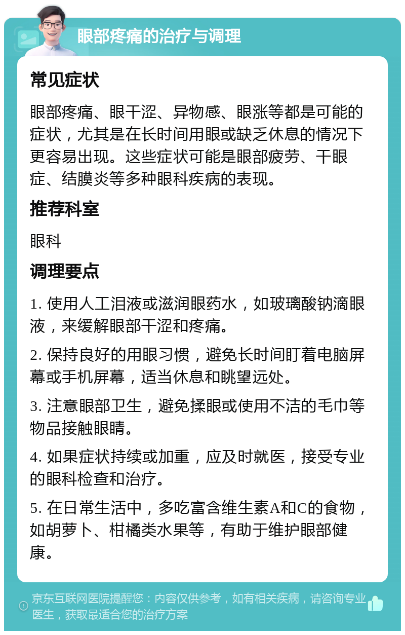 眼部疼痛的治疗与调理 常见症状 眼部疼痛、眼干涩、异物感、眼涨等都是可能的症状，尤其是在长时间用眼或缺乏休息的情况下更容易出现。这些症状可能是眼部疲劳、干眼症、结膜炎等多种眼科疾病的表现。 推荐科室 眼科 调理要点 1. 使用人工泪液或滋润眼药水，如玻璃酸钠滴眼液，来缓解眼部干涩和疼痛。 2. 保持良好的用眼习惯，避免长时间盯着电脑屏幕或手机屏幕，适当休息和眺望远处。 3. 注意眼部卫生，避免揉眼或使用不洁的毛巾等物品接触眼睛。 4. 如果症状持续或加重，应及时就医，接受专业的眼科检查和治疗。 5. 在日常生活中，多吃富含维生素A和C的食物，如胡萝卜、柑橘类水果等，有助于维护眼部健康。