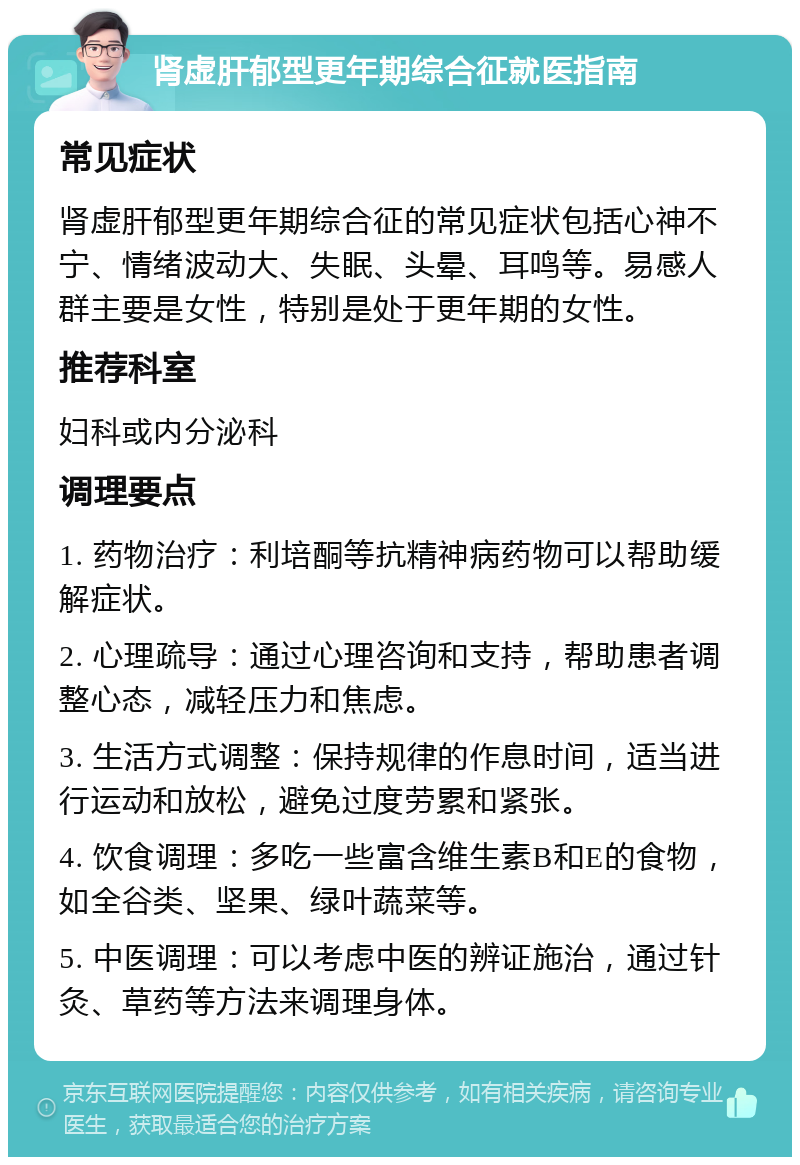 肾虚肝郁型更年期综合征就医指南 常见症状 肾虚肝郁型更年期综合征的常见症状包括心神不宁、情绪波动大、失眠、头晕、耳鸣等。易感人群主要是女性，特别是处于更年期的女性。 推荐科室 妇科或内分泌科 调理要点 1. 药物治疗：利培酮等抗精神病药物可以帮助缓解症状。 2. 心理疏导：通过心理咨询和支持，帮助患者调整心态，减轻压力和焦虑。 3. 生活方式调整：保持规律的作息时间，适当进行运动和放松，避免过度劳累和紧张。 4. 饮食调理：多吃一些富含维生素B和E的食物，如全谷类、坚果、绿叶蔬菜等。 5. 中医调理：可以考虑中医的辨证施治，通过针灸、草药等方法来调理身体。