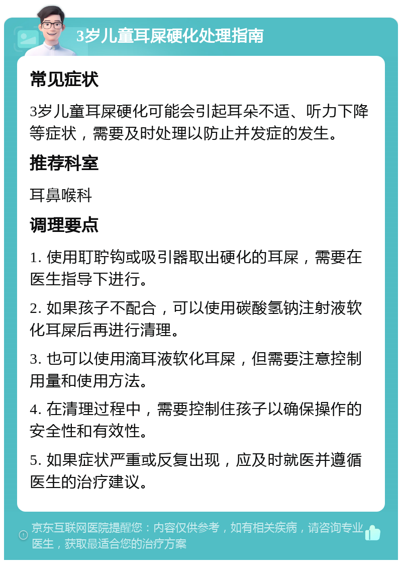 3岁儿童耳屎硬化处理指南 常见症状 3岁儿童耳屎硬化可能会引起耳朵不适、听力下降等症状，需要及时处理以防止并发症的发生。 推荐科室 耳鼻喉科 调理要点 1. 使用耵聍钩或吸引器取出硬化的耳屎，需要在医生指导下进行。 2. 如果孩子不配合，可以使用碳酸氢钠注射液软化耳屎后再进行清理。 3. 也可以使用滴耳液软化耳屎，但需要注意控制用量和使用方法。 4. 在清理过程中，需要控制住孩子以确保操作的安全性和有效性。 5. 如果症状严重或反复出现，应及时就医并遵循医生的治疗建议。