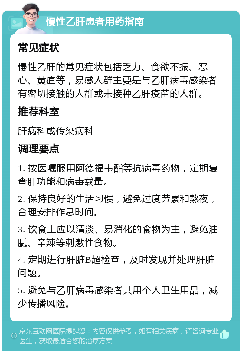 慢性乙肝患者用药指南 常见症状 慢性乙肝的常见症状包括乏力、食欲不振、恶心、黄疸等，易感人群主要是与乙肝病毒感染者有密切接触的人群或未接种乙肝疫苗的人群。 推荐科室 肝病科或传染病科 调理要点 1. 按医嘱服用阿德福韦酯等抗病毒药物，定期复查肝功能和病毒载量。 2. 保持良好的生活习惯，避免过度劳累和熬夜，合理安排作息时间。 3. 饮食上应以清淡、易消化的食物为主，避免油腻、辛辣等刺激性食物。 4. 定期进行肝脏B超检查，及时发现并处理肝脏问题。 5. 避免与乙肝病毒感染者共用个人卫生用品，减少传播风险。