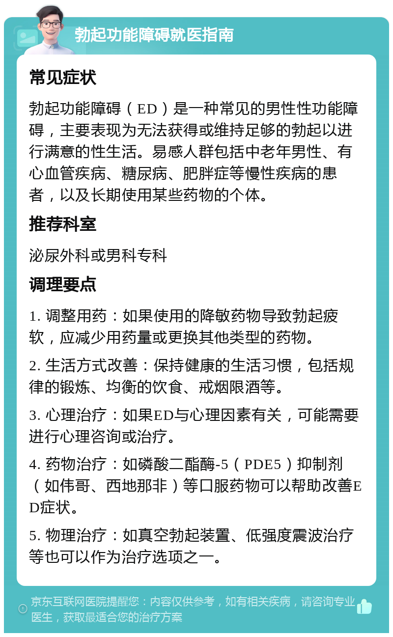 勃起功能障碍就医指南 常见症状 勃起功能障碍（ED）是一种常见的男性性功能障碍，主要表现为无法获得或维持足够的勃起以进行满意的性生活。易感人群包括中老年男性、有心血管疾病、糖尿病、肥胖症等慢性疾病的患者，以及长期使用某些药物的个体。 推荐科室 泌尿外科或男科专科 调理要点 1. 调整用药：如果使用的降敏药物导致勃起疲软，应减少用药量或更换其他类型的药物。 2. 生活方式改善：保持健康的生活习惯，包括规律的锻炼、均衡的饮食、戒烟限酒等。 3. 心理治疗：如果ED与心理因素有关，可能需要进行心理咨询或治疗。 4. 药物治疗：如磷酸二酯酶-5（PDE5）抑制剂（如伟哥、西地那非）等口服药物可以帮助改善ED症状。 5. 物理治疗：如真空勃起装置、低强度震波治疗等也可以作为治疗选项之一。