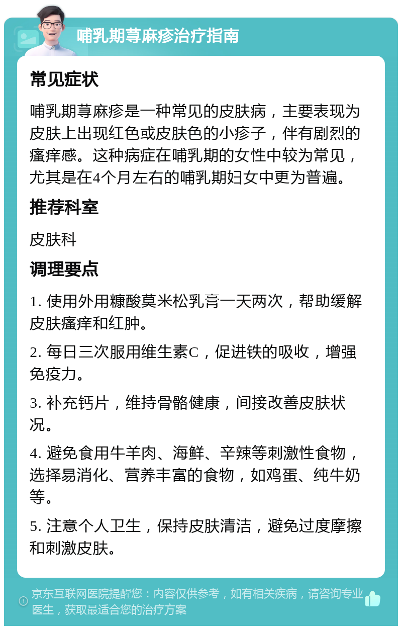 哺乳期荨麻疹治疗指南 常见症状 哺乳期荨麻疹是一种常见的皮肤病，主要表现为皮肤上出现红色或皮肤色的小疹子，伴有剧烈的瘙痒感。这种病症在哺乳期的女性中较为常见，尤其是在4个月左右的哺乳期妇女中更为普遍。 推荐科室 皮肤科 调理要点 1. 使用外用糠酸莫米松乳膏一天两次，帮助缓解皮肤瘙痒和红肿。 2. 每日三次服用维生素C，促进铁的吸收，增强免疫力。 3. 补充钙片，维持骨骼健康，间接改善皮肤状况。 4. 避免食用牛羊肉、海鲜、辛辣等刺激性食物，选择易消化、营养丰富的食物，如鸡蛋、纯牛奶等。 5. 注意个人卫生，保持皮肤清洁，避免过度摩擦和刺激皮肤。