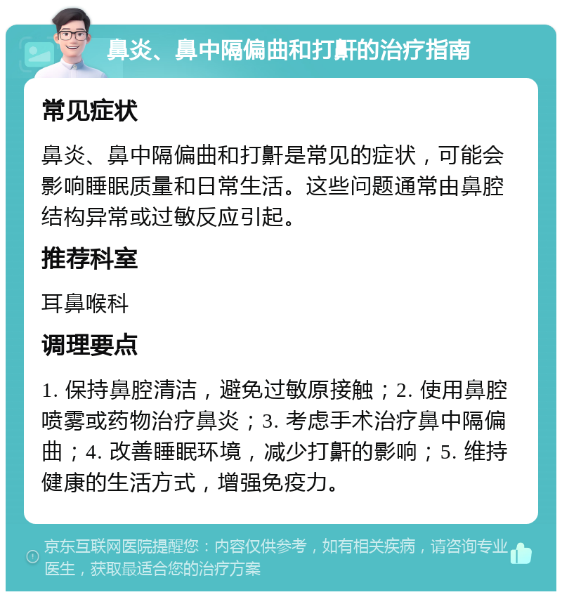 鼻炎、鼻中隔偏曲和打鼾的治疗指南 常见症状 鼻炎、鼻中隔偏曲和打鼾是常见的症状，可能会影响睡眠质量和日常生活。这些问题通常由鼻腔结构异常或过敏反应引起。 推荐科室 耳鼻喉科 调理要点 1. 保持鼻腔清洁，避免过敏原接触；2. 使用鼻腔喷雾或药物治疗鼻炎；3. 考虑手术治疗鼻中隔偏曲；4. 改善睡眠环境，减少打鼾的影响；5. 维持健康的生活方式，增强免疫力。