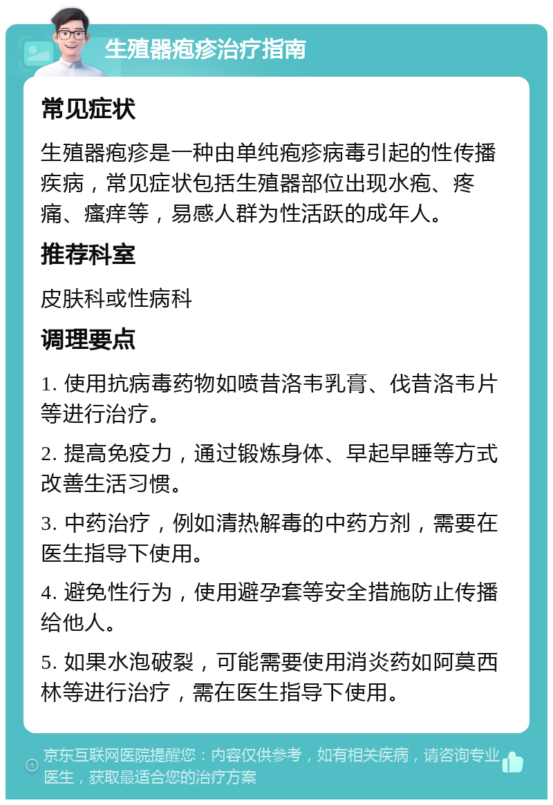 生殖器疱疹治疗指南 常见症状 生殖器疱疹是一种由单纯疱疹病毒引起的性传播疾病，常见症状包括生殖器部位出现水疱、疼痛、瘙痒等，易感人群为性活跃的成年人。 推荐科室 皮肤科或性病科 调理要点 1. 使用抗病毒药物如喷昔洛韦乳膏、伐昔洛韦片等进行治疗。 2. 提高免疫力，通过锻炼身体、早起早睡等方式改善生活习惯。 3. 中药治疗，例如清热解毒的中药方剂，需要在医生指导下使用。 4. 避免性行为，使用避孕套等安全措施防止传播给他人。 5. 如果水泡破裂，可能需要使用消炎药如阿莫西林等进行治疗，需在医生指导下使用。