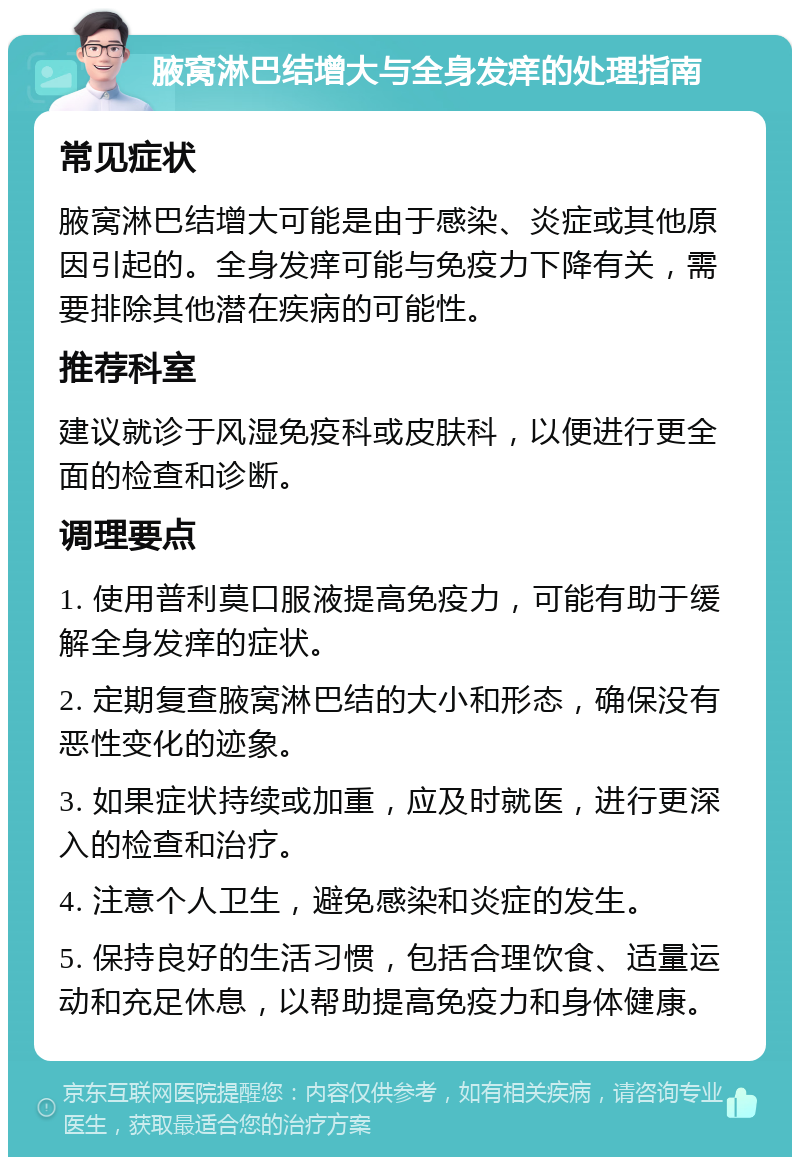 腋窝淋巴结增大与全身发痒的处理指南 常见症状 腋窝淋巴结增大可能是由于感染、炎症或其他原因引起的。全身发痒可能与免疫力下降有关，需要排除其他潜在疾病的可能性。 推荐科室 建议就诊于风湿免疫科或皮肤科，以便进行更全面的检查和诊断。 调理要点 1. 使用普利莫口服液提高免疫力，可能有助于缓解全身发痒的症状。 2. 定期复查腋窝淋巴结的大小和形态，确保没有恶性变化的迹象。 3. 如果症状持续或加重，应及时就医，进行更深入的检查和治疗。 4. 注意个人卫生，避免感染和炎症的发生。 5. 保持良好的生活习惯，包括合理饮食、适量运动和充足休息，以帮助提高免疫力和身体健康。