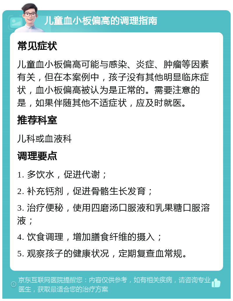 儿童血小板偏高的调理指南 常见症状 儿童血小板偏高可能与感染、炎症、肿瘤等因素有关，但在本案例中，孩子没有其他明显临床症状，血小板偏高被认为是正常的。需要注意的是，如果伴随其他不适症状，应及时就医。 推荐科室 儿科或血液科 调理要点 1. 多饮水，促进代谢； 2. 补充钙剂，促进骨骼生长发育； 3. 治疗便秘，使用四磨汤口服液和乳果糖口服溶液； 4. 饮食调理，增加膳食纤维的摄入； 5. 观察孩子的健康状况，定期复查血常规。