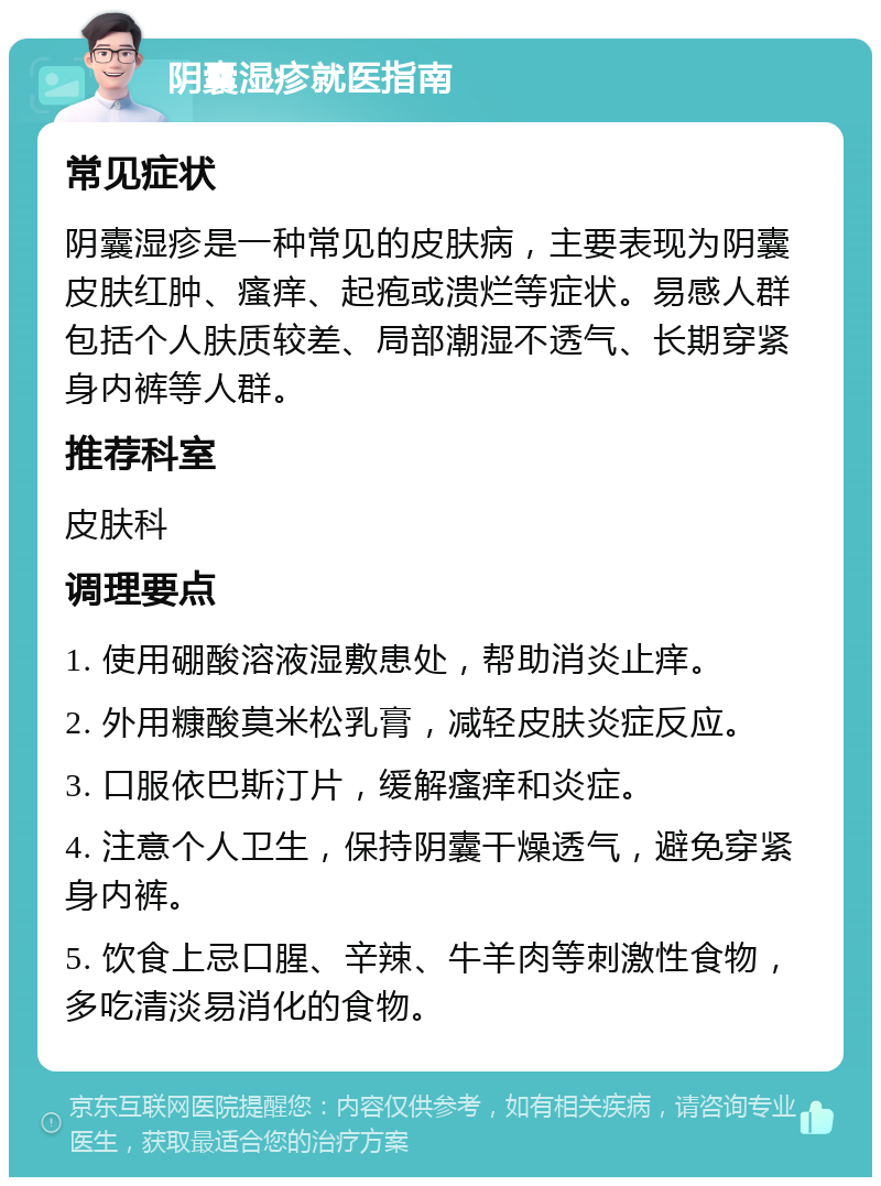 阴囊湿疹就医指南 常见症状 阴囊湿疹是一种常见的皮肤病，主要表现为阴囊皮肤红肿、瘙痒、起疱或溃烂等症状。易感人群包括个人肤质较差、局部潮湿不透气、长期穿紧身内裤等人群。 推荐科室 皮肤科 调理要点 1. 使用硼酸溶液湿敷患处，帮助消炎止痒。 2. 外用糠酸莫米松乳膏，减轻皮肤炎症反应。 3. 口服依巴斯汀片，缓解瘙痒和炎症。 4. 注意个人卫生，保持阴囊干燥透气，避免穿紧身内裤。 5. 饮食上忌口腥、辛辣、牛羊肉等刺激性食物，多吃清淡易消化的食物。