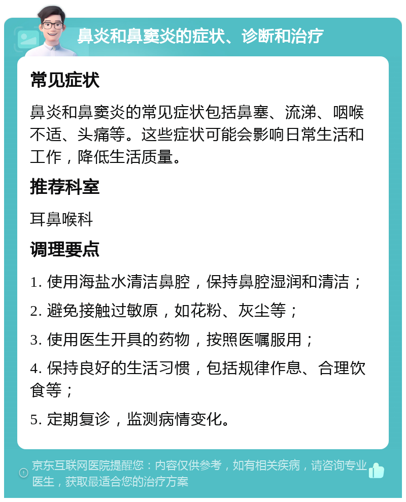 鼻炎和鼻窦炎的症状、诊断和治疗 常见症状 鼻炎和鼻窦炎的常见症状包括鼻塞、流涕、咽喉不适、头痛等。这些症状可能会影响日常生活和工作，降低生活质量。 推荐科室 耳鼻喉科 调理要点 1. 使用海盐水清洁鼻腔，保持鼻腔湿润和清洁； 2. 避免接触过敏原，如花粉、灰尘等； 3. 使用医生开具的药物，按照医嘱服用； 4. 保持良好的生活习惯，包括规律作息、合理饮食等； 5. 定期复诊，监测病情变化。