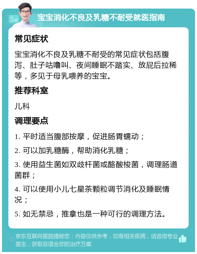 宝宝消化不良及乳糖不耐受就医指南 常见症状 宝宝消化不良及乳糖不耐受的常见症状包括腹泻、肚子咕噜叫、夜间睡眠不踏实、放屁后拉稀等，多见于母乳喂养的宝宝。 推荐科室 儿科 调理要点 1. 平时适当腹部按摩，促进肠胃蠕动； 2. 可以加乳糖酶，帮助消化乳糖； 3. 使用益生菌如双歧杆菌或酪酸梭菌，调理肠道菌群； 4. 可以使用小儿七星茶颗粒调节消化及睡眠情况； 5. 如无禁忌，推拿也是一种可行的调理方法。