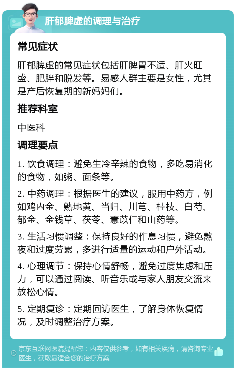 肝郁脾虚的调理与治疗 常见症状 肝郁脾虚的常见症状包括肝脾胃不适、肝火旺盛、肥胖和脱发等。易感人群主要是女性，尤其是产后恢复期的新妈妈们。 推荐科室 中医科 调理要点 1. 饮食调理：避免生冷辛辣的食物，多吃易消化的食物，如粥、面条等。 2. 中药调理：根据医生的建议，服用中药方，例如鸡内金、熟地黄、当归、川芎、桂枝、白芍、郁金、金钱草、茯苓、薏苡仁和山药等。 3. 生活习惯调整：保持良好的作息习惯，避免熬夜和过度劳累，多进行适量的运动和户外活动。 4. 心理调节：保持心情舒畅，避免过度焦虑和压力，可以通过阅读、听音乐或与家人朋友交流来放松心情。 5. 定期复诊：定期回访医生，了解身体恢复情况，及时调整治疗方案。