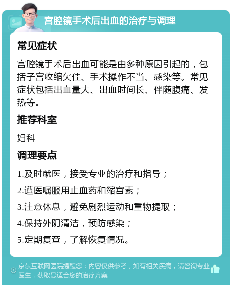 宫腔镜手术后出血的治疗与调理 常见症状 宫腔镜手术后出血可能是由多种原因引起的，包括子宫收缩欠佳、手术操作不当、感染等。常见症状包括出血量大、出血时间长、伴随腹痛、发热等。 推荐科室 妇科 调理要点 1.及时就医，接受专业的治疗和指导； 2.遵医嘱服用止血药和缩宫素； 3.注意休息，避免剧烈运动和重物提取； 4.保持外阴清洁，预防感染； 5.定期复查，了解恢复情况。