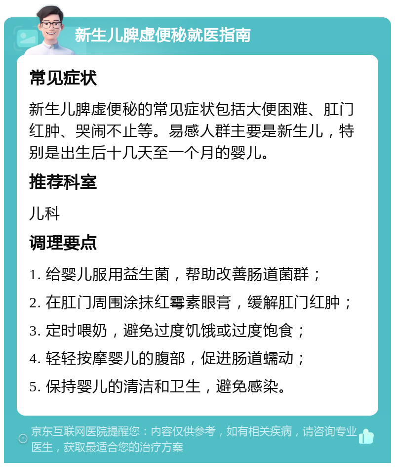 新生儿脾虚便秘就医指南 常见症状 新生儿脾虚便秘的常见症状包括大便困难、肛门红肿、哭闹不止等。易感人群主要是新生儿，特别是出生后十几天至一个月的婴儿。 推荐科室 儿科 调理要点 1. 给婴儿服用益生菌，帮助改善肠道菌群； 2. 在肛门周围涂抹红霉素眼膏，缓解肛门红肿； 3. 定时喂奶，避免过度饥饿或过度饱食； 4. 轻轻按摩婴儿的腹部，促进肠道蠕动； 5. 保持婴儿的清洁和卫生，避免感染。