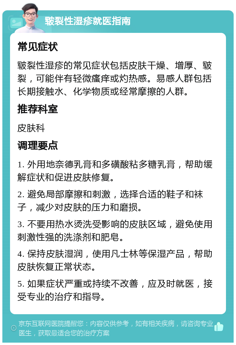 皲裂性湿疹就医指南 常见症状 皲裂性湿疹的常见症状包括皮肤干燥、增厚、皲裂，可能伴有轻微瘙痒或灼热感。易感人群包括长期接触水、化学物质或经常摩擦的人群。 推荐科室 皮肤科 调理要点 1. 外用地奈德乳膏和多磺酸粘多糖乳膏，帮助缓解症状和促进皮肤修复。 2. 避免局部摩擦和刺激，选择合适的鞋子和袜子，减少对皮肤的压力和磨损。 3. 不要用热水烫洗受影响的皮肤区域，避免使用刺激性强的洗涤剂和肥皂。 4. 保持皮肤湿润，使用凡士林等保湿产品，帮助皮肤恢复正常状态。 5. 如果症状严重或持续不改善，应及时就医，接受专业的治疗和指导。