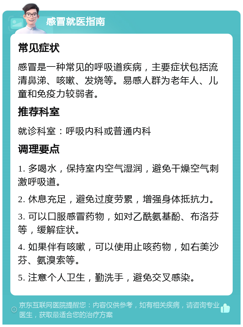 感冒就医指南 常见症状 感冒是一种常见的呼吸道疾病，主要症状包括流清鼻涕、咳嗽、发烧等。易感人群为老年人、儿童和免疫力较弱者。 推荐科室 就诊科室：呼吸内科或普通内科 调理要点 1. 多喝水，保持室内空气湿润，避免干燥空气刺激呼吸道。 2. 休息充足，避免过度劳累，增强身体抵抗力。 3. 可以口服感冒药物，如对乙酰氨基酚、布洛芬等，缓解症状。 4. 如果伴有咳嗽，可以使用止咳药物，如右美沙芬、氨溴索等。 5. 注意个人卫生，勤洗手，避免交叉感染。