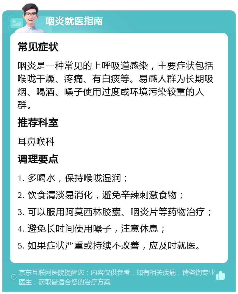 咽炎就医指南 常见症状 咽炎是一种常见的上呼吸道感染，主要症状包括喉咙干燥、疼痛、有白痰等。易感人群为长期吸烟、喝酒、嗓子使用过度或环境污染较重的人群。 推荐科室 耳鼻喉科 调理要点 1. 多喝水，保持喉咙湿润； 2. 饮食清淡易消化，避免辛辣刺激食物； 3. 可以服用阿莫西林胶囊、咽炎片等药物治疗； 4. 避免长时间使用嗓子，注意休息； 5. 如果症状严重或持续不改善，应及时就医。