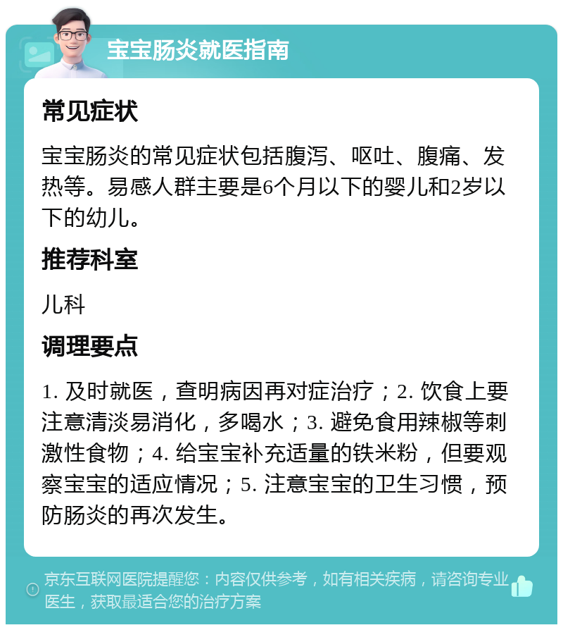 宝宝肠炎就医指南 常见症状 宝宝肠炎的常见症状包括腹泻、呕吐、腹痛、发热等。易感人群主要是6个月以下的婴儿和2岁以下的幼儿。 推荐科室 儿科 调理要点 1. 及时就医，查明病因再对症治疗；2. 饮食上要注意清淡易消化，多喝水；3. 避免食用辣椒等刺激性食物；4. 给宝宝补充适量的铁米粉，但要观察宝宝的适应情况；5. 注意宝宝的卫生习惯，预防肠炎的再次发生。