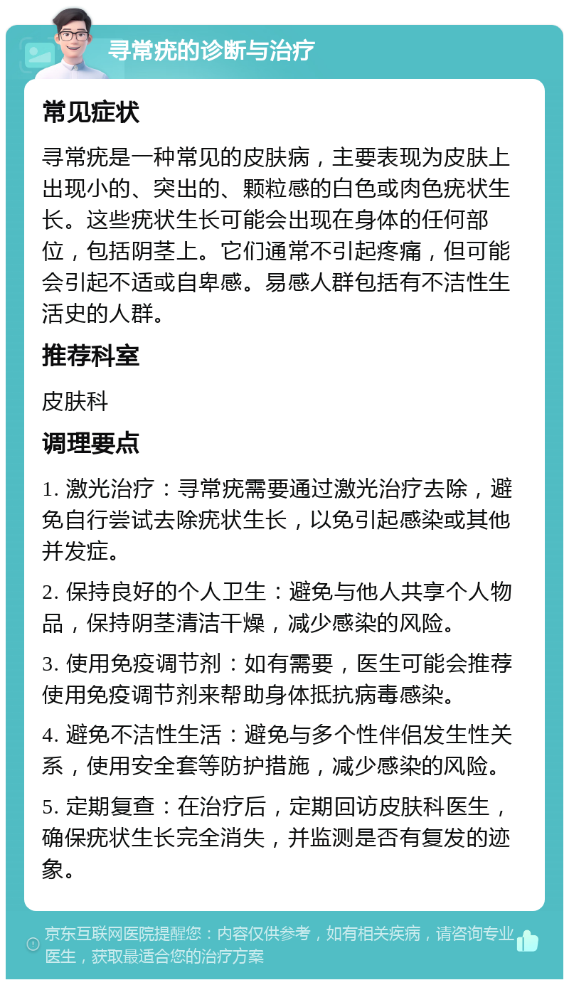 寻常疣的诊断与治疗 常见症状 寻常疣是一种常见的皮肤病，主要表现为皮肤上出现小的、突出的、颗粒感的白色或肉色疣状生长。这些疣状生长可能会出现在身体的任何部位，包括阴茎上。它们通常不引起疼痛，但可能会引起不适或自卑感。易感人群包括有不洁性生活史的人群。 推荐科室 皮肤科 调理要点 1. 激光治疗：寻常疣需要通过激光治疗去除，避免自行尝试去除疣状生长，以免引起感染或其他并发症。 2. 保持良好的个人卫生：避免与他人共享个人物品，保持阴茎清洁干燥，减少感染的风险。 3. 使用免疫调节剂：如有需要，医生可能会推荐使用免疫调节剂来帮助身体抵抗病毒感染。 4. 避免不洁性生活：避免与多个性伴侣发生性关系，使用安全套等防护措施，减少感染的风险。 5. 定期复查：在治疗后，定期回访皮肤科医生，确保疣状生长完全消失，并监测是否有复发的迹象。