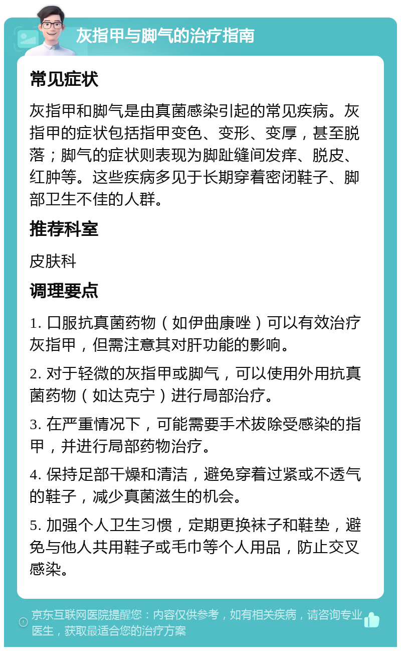 灰指甲与脚气的治疗指南 常见症状 灰指甲和脚气是由真菌感染引起的常见疾病。灰指甲的症状包括指甲变色、变形、变厚，甚至脱落；脚气的症状则表现为脚趾缝间发痒、脱皮、红肿等。这些疾病多见于长期穿着密闭鞋子、脚部卫生不佳的人群。 推荐科室 皮肤科 调理要点 1. 口服抗真菌药物（如伊曲康唑）可以有效治疗灰指甲，但需注意其对肝功能的影响。 2. 对于轻微的灰指甲或脚气，可以使用外用抗真菌药物（如达克宁）进行局部治疗。 3. 在严重情况下，可能需要手术拔除受感染的指甲，并进行局部药物治疗。 4. 保持足部干燥和清洁，避免穿着过紧或不透气的鞋子，减少真菌滋生的机会。 5. 加强个人卫生习惯，定期更换袜子和鞋垫，避免与他人共用鞋子或毛巾等个人用品，防止交叉感染。