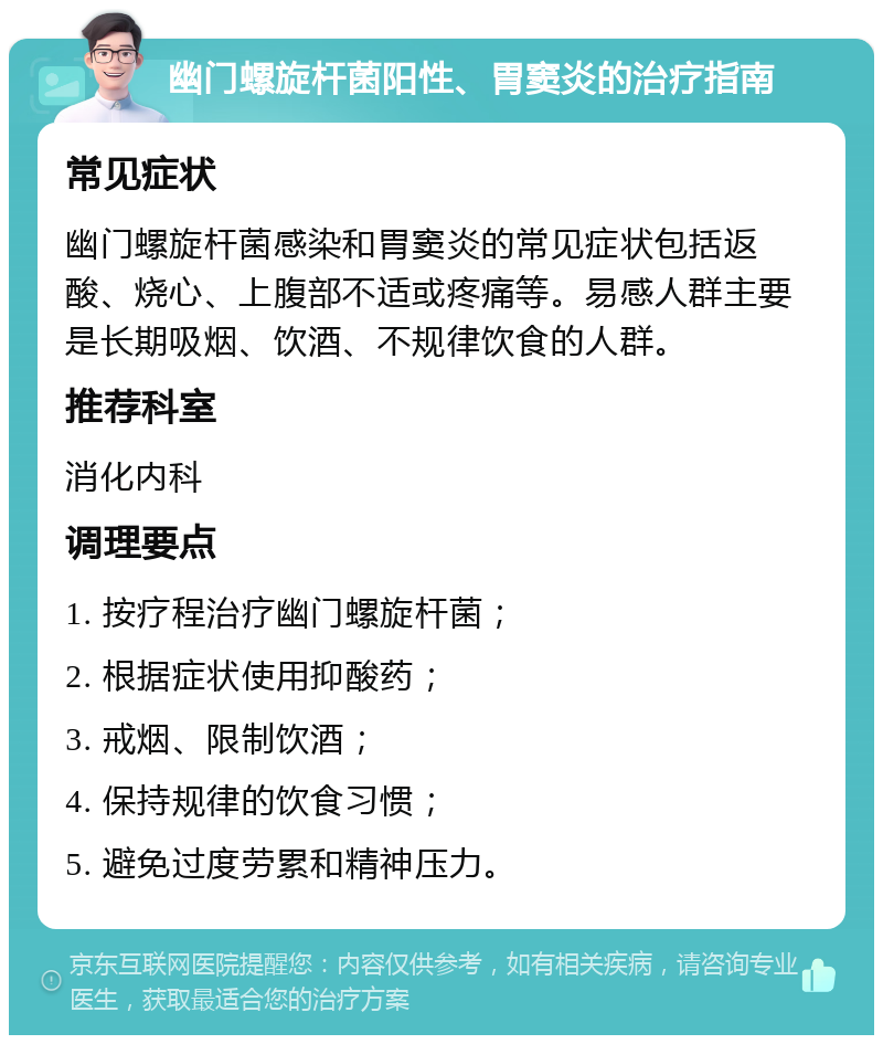 幽门螺旋杆菌阳性、胃窦炎的治疗指南 常见症状 幽门螺旋杆菌感染和胃窦炎的常见症状包括返酸、烧心、上腹部不适或疼痛等。易感人群主要是长期吸烟、饮酒、不规律饮食的人群。 推荐科室 消化内科 调理要点 1. 按疗程治疗幽门螺旋杆菌； 2. 根据症状使用抑酸药； 3. 戒烟、限制饮酒； 4. 保持规律的饮食习惯； 5. 避免过度劳累和精神压力。