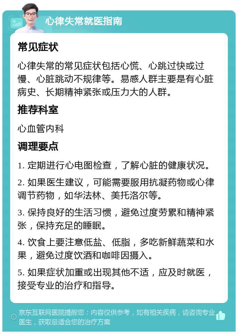 心律失常就医指南 常见症状 心律失常的常见症状包括心慌、心跳过快或过慢、心脏跳动不规律等。易感人群主要是有心脏病史、长期精神紧张或压力大的人群。 推荐科室 心血管内科 调理要点 1. 定期进行心电图检查，了解心脏的健康状况。 2. 如果医生建议，可能需要服用抗凝药物或心律调节药物，如华法林、美托洛尔等。 3. 保持良好的生活习惯，避免过度劳累和精神紧张，保持充足的睡眠。 4. 饮食上要注意低盐、低脂，多吃新鲜蔬菜和水果，避免过度饮酒和咖啡因摄入。 5. 如果症状加重或出现其他不适，应及时就医，接受专业的治疗和指导。