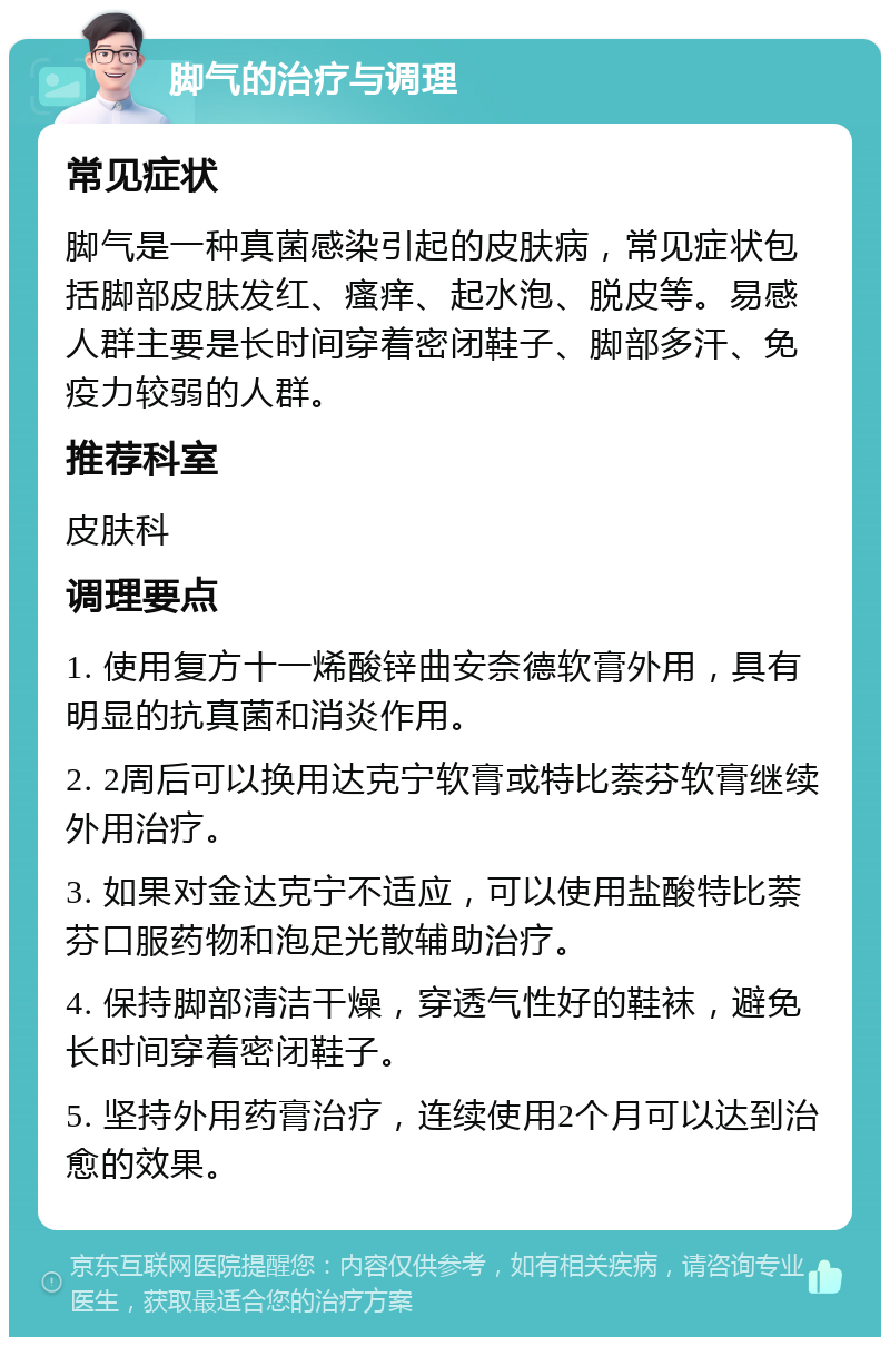 脚气的治疗与调理 常见症状 脚气是一种真菌感染引起的皮肤病，常见症状包括脚部皮肤发红、瘙痒、起水泡、脱皮等。易感人群主要是长时间穿着密闭鞋子、脚部多汗、免疫力较弱的人群。 推荐科室 皮肤科 调理要点 1. 使用复方十一烯酸锌曲安奈德软膏外用，具有明显的抗真菌和消炎作用。 2. 2周后可以换用达克宁软膏或特比萘芬软膏继续外用治疗。 3. 如果对金达克宁不适应，可以使用盐酸特比萘芬口服药物和泡足光散辅助治疗。 4. 保持脚部清洁干燥，穿透气性好的鞋袜，避免长时间穿着密闭鞋子。 5. 坚持外用药膏治疗，连续使用2个月可以达到治愈的效果。