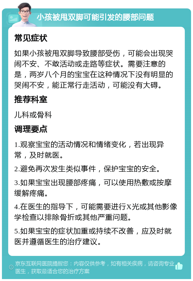 小孩被甩双脚可能引发的腰部问题 常见症状 如果小孩被甩双脚导致腰部受伤，可能会出现哭闹不安、不敢活动或走路等症状。需要注意的是，两岁八个月的宝宝在这种情况下没有明显的哭闹不安，能正常行走活动，可能没有大碍。 推荐科室 儿科或骨科 调理要点 1.观察宝宝的活动情况和情绪变化，若出现异常，及时就医。 2.避免再次发生类似事件，保护宝宝的安全。 3.如果宝宝出现腰部疼痛，可以使用热敷或按摩缓解疼痛。 4.在医生的指导下，可能需要进行X光或其他影像学检查以排除骨折或其他严重问题。 5.如果宝宝的症状加重或持续不改善，应及时就医并遵循医生的治疗建议。