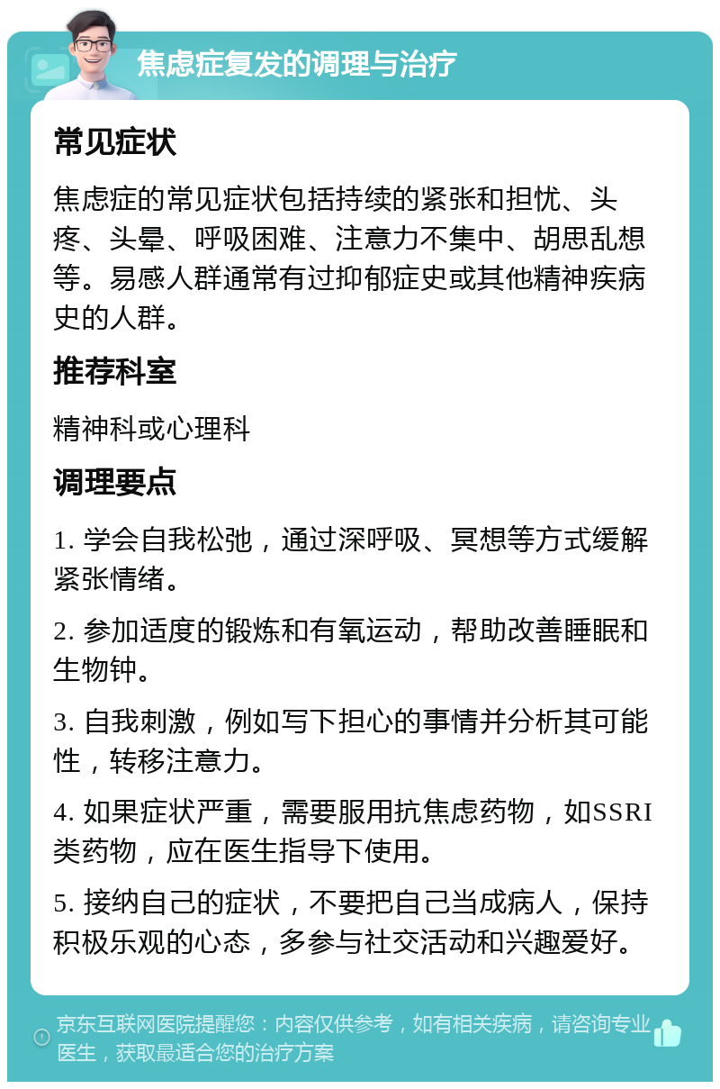 焦虑症复发的调理与治疗 常见症状 焦虑症的常见症状包括持续的紧张和担忧、头疼、头晕、呼吸困难、注意力不集中、胡思乱想等。易感人群通常有过抑郁症史或其他精神疾病史的人群。 推荐科室 精神科或心理科 调理要点 1. 学会自我松弛，通过深呼吸、冥想等方式缓解紧张情绪。 2. 参加适度的锻炼和有氧运动，帮助改善睡眠和生物钟。 3. 自我刺激，例如写下担心的事情并分析其可能性，转移注意力。 4. 如果症状严重，需要服用抗焦虑药物，如SSRI类药物，应在医生指导下使用。 5. 接纳自己的症状，不要把自己当成病人，保持积极乐观的心态，多参与社交活动和兴趣爱好。