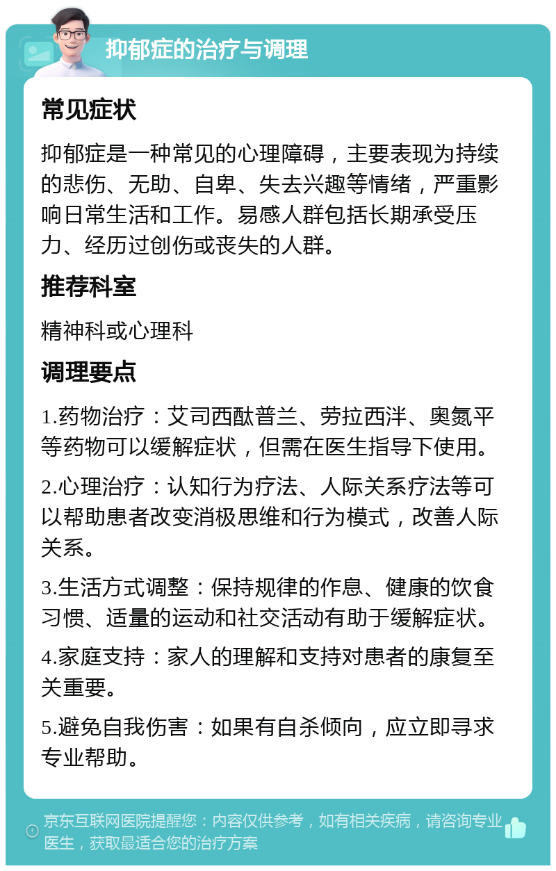 抑郁症的治疗与调理 常见症状 抑郁症是一种常见的心理障碍，主要表现为持续的悲伤、无助、自卑、失去兴趣等情绪，严重影响日常生活和工作。易感人群包括长期承受压力、经历过创伤或丧失的人群。 推荐科室 精神科或心理科 调理要点 1.药物治疗：艾司西酞普兰、劳拉西泮、奥氮平等药物可以缓解症状，但需在医生指导下使用。 2.心理治疗：认知行为疗法、人际关系疗法等可以帮助患者改变消极思维和行为模式，改善人际关系。 3.生活方式调整：保持规律的作息、健康的饮食习惯、适量的运动和社交活动有助于缓解症状。 4.家庭支持：家人的理解和支持对患者的康复至关重要。 5.避免自我伤害：如果有自杀倾向，应立即寻求专业帮助。