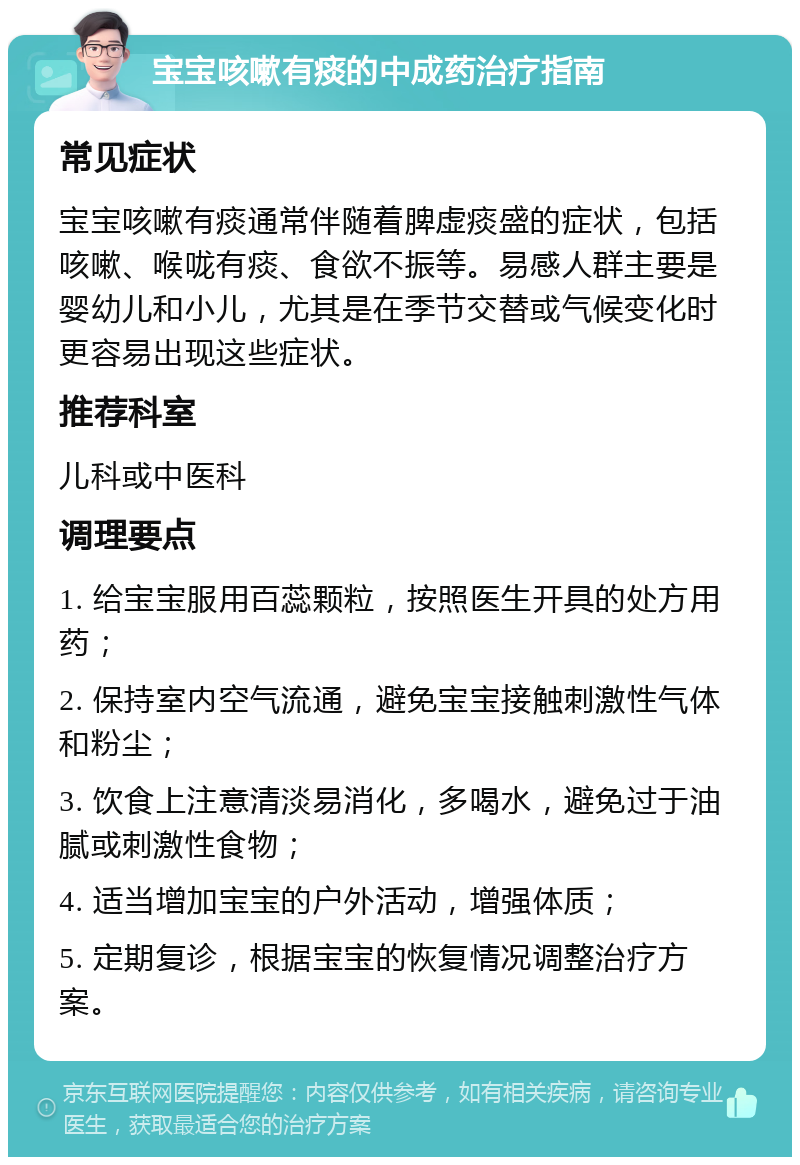 宝宝咳嗽有痰的中成药治疗指南 常见症状 宝宝咳嗽有痰通常伴随着脾虚痰盛的症状，包括咳嗽、喉咙有痰、食欲不振等。易感人群主要是婴幼儿和小儿，尤其是在季节交替或气候变化时更容易出现这些症状。 推荐科室 儿科或中医科 调理要点 1. 给宝宝服用百蕊颗粒，按照医生开具的处方用药； 2. 保持室内空气流通，避免宝宝接触刺激性气体和粉尘； 3. 饮食上注意清淡易消化，多喝水，避免过于油腻或刺激性食物； 4. 适当增加宝宝的户外活动，增强体质； 5. 定期复诊，根据宝宝的恢复情况调整治疗方案。