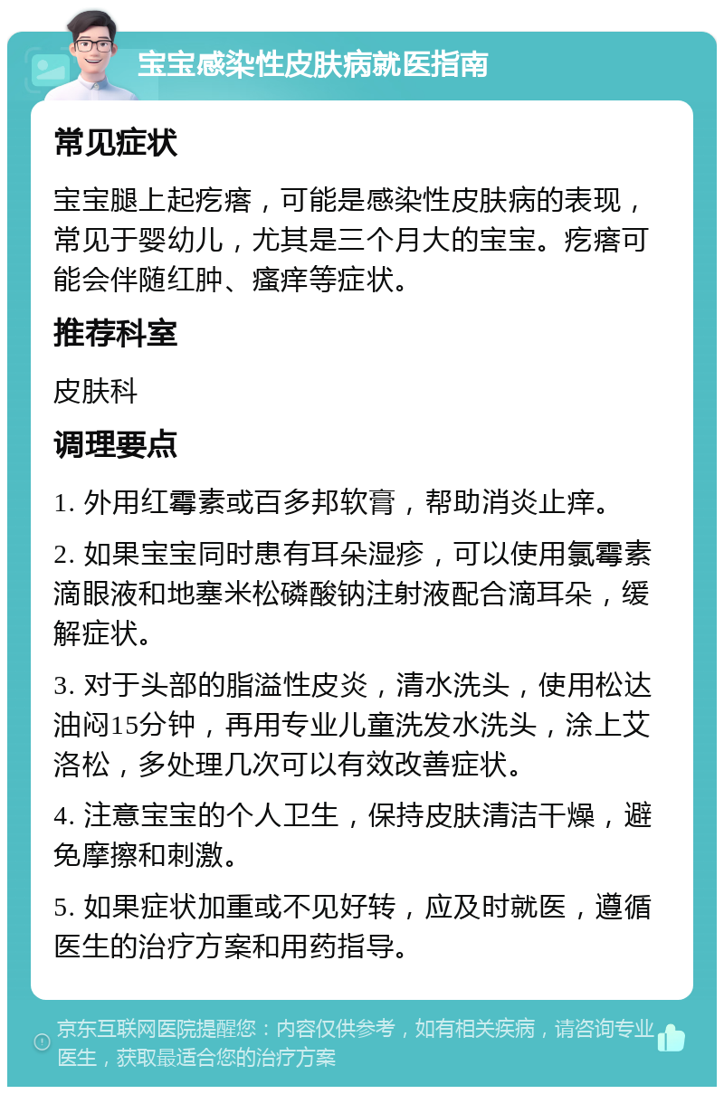 宝宝感染性皮肤病就医指南 常见症状 宝宝腿上起疙瘩，可能是感染性皮肤病的表现，常见于婴幼儿，尤其是三个月大的宝宝。疙瘩可能会伴随红肿、瘙痒等症状。 推荐科室 皮肤科 调理要点 1. 外用红霉素或百多邦软膏，帮助消炎止痒。 2. 如果宝宝同时患有耳朵湿疹，可以使用氯霉素滴眼液和地塞米松磷酸钠注射液配合滴耳朵，缓解症状。 3. 对于头部的脂溢性皮炎，清水洗头，使用松达油闷15分钟，再用专业儿童洗发水洗头，涂上艾洛松，多处理几次可以有效改善症状。 4. 注意宝宝的个人卫生，保持皮肤清洁干燥，避免摩擦和刺激。 5. 如果症状加重或不见好转，应及时就医，遵循医生的治疗方案和用药指导。