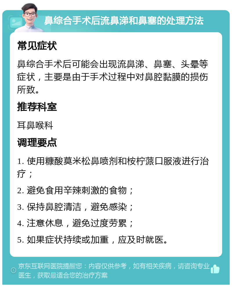 鼻综合手术后流鼻涕和鼻塞的处理方法 常见症状 鼻综合手术后可能会出现流鼻涕、鼻塞、头晕等症状，主要是由于手术过程中对鼻腔黏膜的损伤所致。 推荐科室 耳鼻喉科 调理要点 1. 使用糠酸莫米松鼻喷剂和桉柠蒎口服液进行治疗； 2. 避免食用辛辣刺激的食物； 3. 保持鼻腔清洁，避免感染； 4. 注意休息，避免过度劳累； 5. 如果症状持续或加重，应及时就医。