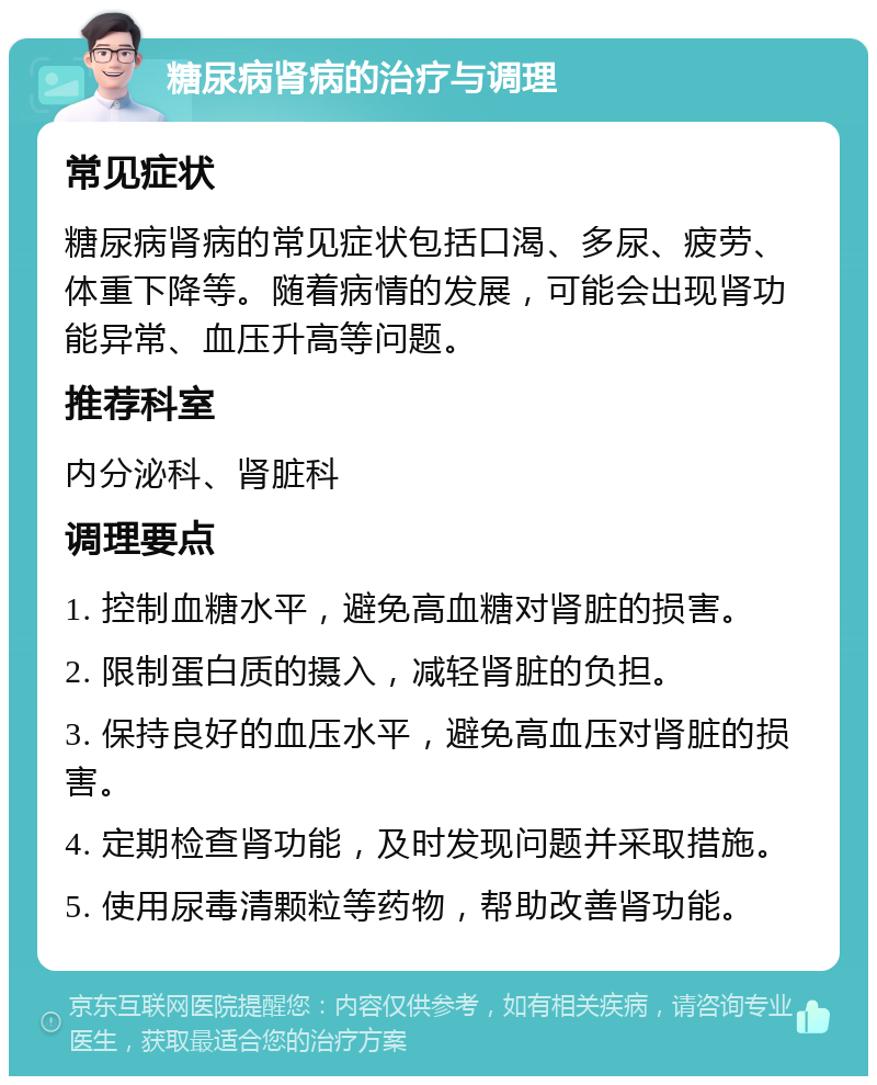 糖尿病肾病的治疗与调理 常见症状 糖尿病肾病的常见症状包括口渴、多尿、疲劳、体重下降等。随着病情的发展，可能会出现肾功能异常、血压升高等问题。 推荐科室 内分泌科、肾脏科 调理要点 1. 控制血糖水平，避免高血糖对肾脏的损害。 2. 限制蛋白质的摄入，减轻肾脏的负担。 3. 保持良好的血压水平，避免高血压对肾脏的损害。 4. 定期检查肾功能，及时发现问题并采取措施。 5. 使用尿毒清颗粒等药物，帮助改善肾功能。