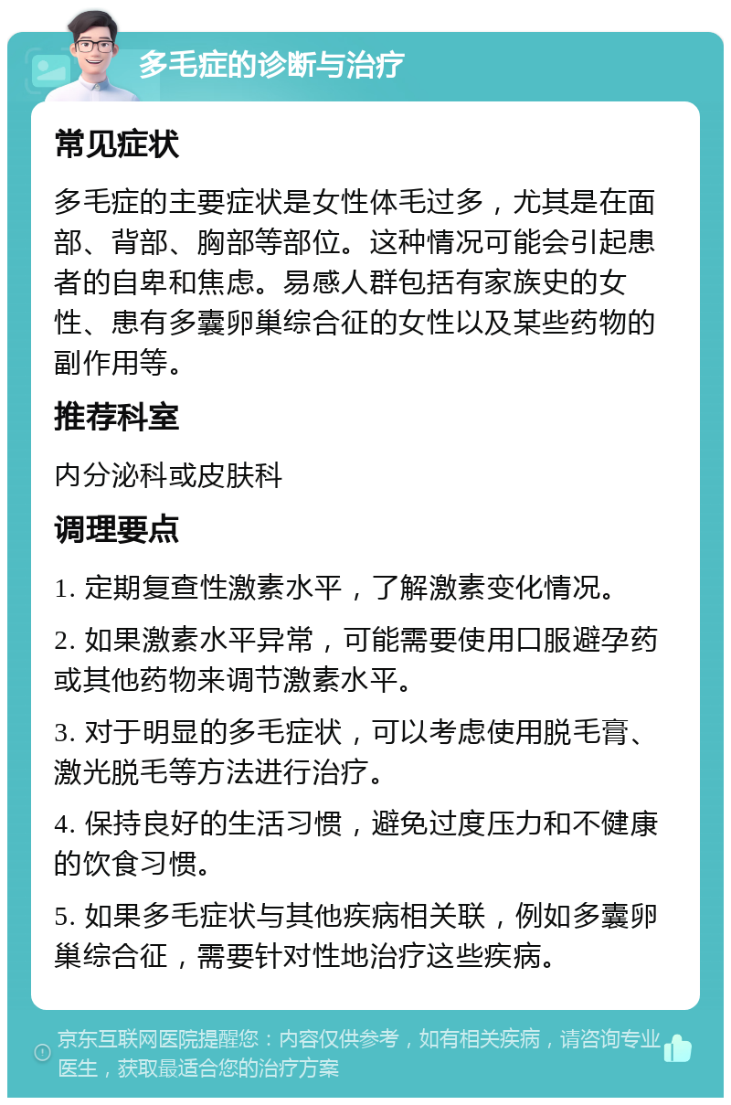 多毛症的诊断与治疗 常见症状 多毛症的主要症状是女性体毛过多，尤其是在面部、背部、胸部等部位。这种情况可能会引起患者的自卑和焦虑。易感人群包括有家族史的女性、患有多囊卵巢综合征的女性以及某些药物的副作用等。 推荐科室 内分泌科或皮肤科 调理要点 1. 定期复查性激素水平，了解激素变化情况。 2. 如果激素水平异常，可能需要使用口服避孕药或其他药物来调节激素水平。 3. 对于明显的多毛症状，可以考虑使用脱毛膏、激光脱毛等方法进行治疗。 4. 保持良好的生活习惯，避免过度压力和不健康的饮食习惯。 5. 如果多毛症状与其他疾病相关联，例如多囊卵巢综合征，需要针对性地治疗这些疾病。