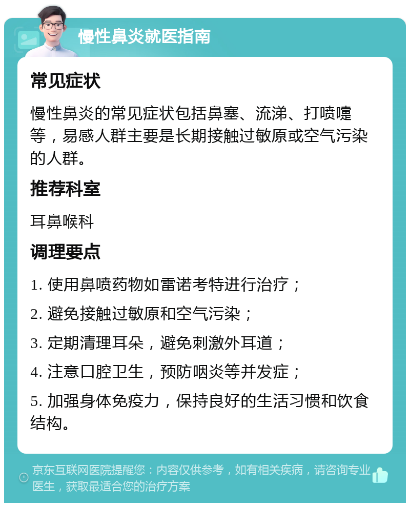 慢性鼻炎就医指南 常见症状 慢性鼻炎的常见症状包括鼻塞、流涕、打喷嚏等，易感人群主要是长期接触过敏原或空气污染的人群。 推荐科室 耳鼻喉科 调理要点 1. 使用鼻喷药物如雷诺考特进行治疗； 2. 避免接触过敏原和空气污染； 3. 定期清理耳朵，避免刺激外耳道； 4. 注意口腔卫生，预防咽炎等并发症； 5. 加强身体免疫力，保持良好的生活习惯和饮食结构。