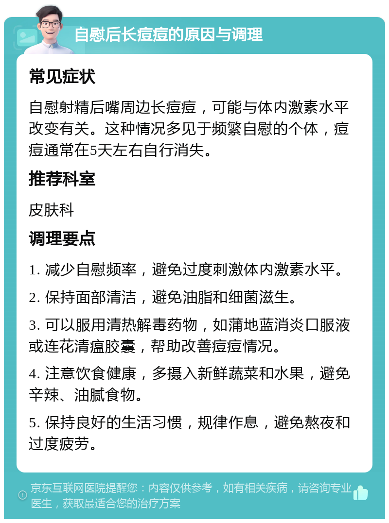 自慰后长痘痘的原因与调理 常见症状 自慰射精后嘴周边长痘痘，可能与体内激素水平改变有关。这种情况多见于频繁自慰的个体，痘痘通常在5天左右自行消失。 推荐科室 皮肤科 调理要点 1. 减少自慰频率，避免过度刺激体内激素水平。 2. 保持面部清洁，避免油脂和细菌滋生。 3. 可以服用清热解毒药物，如蒲地蓝消炎口服液或连花清瘟胶囊，帮助改善痘痘情况。 4. 注意饮食健康，多摄入新鲜蔬菜和水果，避免辛辣、油腻食物。 5. 保持良好的生活习惯，规律作息，避免熬夜和过度疲劳。