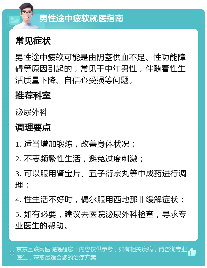 男性途中疲软就医指南 常见症状 男性途中疲软可能是由阴茎供血不足、性功能障碍等原因引起的，常见于中年男性，伴随着性生活质量下降、自信心受损等问题。 推荐科室 泌尿外科 调理要点 1. 适当增加锻炼，改善身体状况； 2. 不要频繁性生活，避免过度刺激； 3. 可以服用肾宝片、五子衍宗丸等中成药进行调理； 4. 性生活不好时，偶尔服用西地那非缓解症状； 5. 如有必要，建议去医院泌尿外科检查，寻求专业医生的帮助。