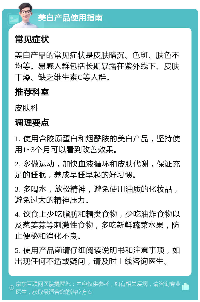 美白产品使用指南 常见症状 美白产品的常见症状是皮肤暗沉、色斑、肤色不均等。易感人群包括长期暴露在紫外线下、皮肤干燥、缺乏维生素C等人群。 推荐科室 皮肤科 调理要点 1. 使用含胶原蛋白和烟酰胺的美白产品，坚持使用1~3个月可以看到改善效果。 2. 多做运动，加快血液循环和皮肤代谢，保证充足的睡眠，养成早睡早起的好习惯。 3. 多喝水，放松精神，避免使用油质的化妆品，避免过大的精神压力。 4. 饮食上少吃脂肪和糖类食物，少吃油炸食物以及葱姜蒜等刺激性食物，多吃新鲜蔬菜水果，防止便秘和消化不良。 5. 使用产品前请仔细阅读说明书和注意事项，如出现任何不适或疑问，请及时上线咨询医生。