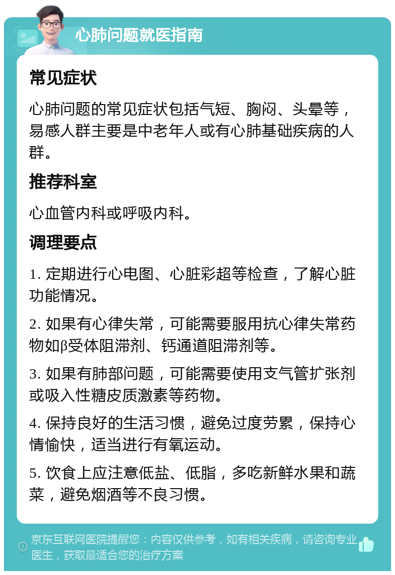 心肺问题就医指南 常见症状 心肺问题的常见症状包括气短、胸闷、头晕等，易感人群主要是中老年人或有心肺基础疾病的人群。 推荐科室 心血管内科或呼吸内科。 调理要点 1. 定期进行心电图、心脏彩超等检查，了解心脏功能情况。 2. 如果有心律失常，可能需要服用抗心律失常药物如β受体阻滞剂、钙通道阻滞剂等。 3. 如果有肺部问题，可能需要使用支气管扩张剂或吸入性糖皮质激素等药物。 4. 保持良好的生活习惯，避免过度劳累，保持心情愉快，适当进行有氧运动。 5. 饮食上应注意低盐、低脂，多吃新鲜水果和蔬菜，避免烟酒等不良习惯。