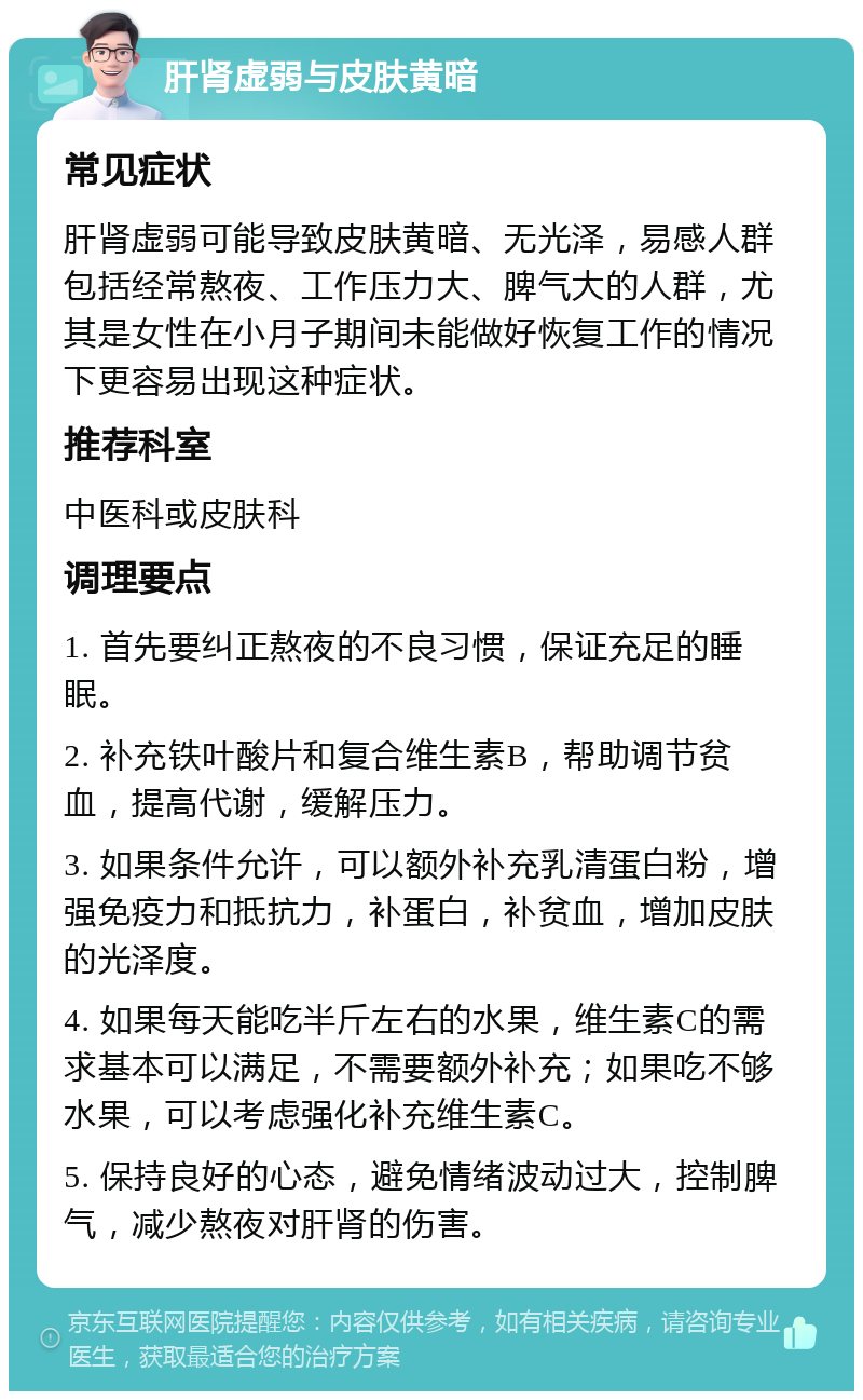 肝肾虚弱与皮肤黄暗 常见症状 肝肾虚弱可能导致皮肤黄暗、无光泽，易感人群包括经常熬夜、工作压力大、脾气大的人群，尤其是女性在小月子期间未能做好恢复工作的情况下更容易出现这种症状。 推荐科室 中医科或皮肤科 调理要点 1. 首先要纠正熬夜的不良习惯，保证充足的睡眠。 2. 补充铁叶酸片和复合维生素B，帮助调节贫血，提高代谢，缓解压力。 3. 如果条件允许，可以额外补充乳清蛋白粉，增强免疫力和抵抗力，补蛋白，补贫血，增加皮肤的光泽度。 4. 如果每天能吃半斤左右的水果，维生素C的需求基本可以满足，不需要额外补充；如果吃不够水果，可以考虑强化补充维生素C。 5. 保持良好的心态，避免情绪波动过大，控制脾气，减少熬夜对肝肾的伤害。