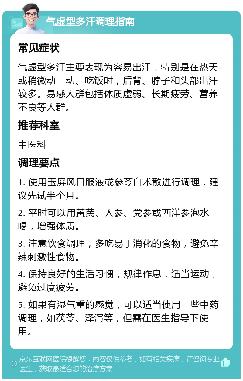 气虚型多汗调理指南 常见症状 气虚型多汗主要表现为容易出汗，特别是在热天或稍微动一动、吃饭时，后背、脖子和头部出汗较多。易感人群包括体质虚弱、长期疲劳、营养不良等人群。 推荐科室 中医科 调理要点 1. 使用玉屏风口服液或参苓白术散进行调理，建议先试半个月。 2. 平时可以用黄芪、人参、党参或西洋参泡水喝，增强体质。 3. 注意饮食调理，多吃易于消化的食物，避免辛辣刺激性食物。 4. 保持良好的生活习惯，规律作息，适当运动，避免过度疲劳。 5. 如果有湿气重的感觉，可以适当使用一些中药调理，如茯苓、泽泻等，但需在医生指导下使用。