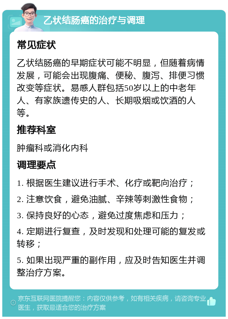 乙状结肠癌的治疗与调理 常见症状 乙状结肠癌的早期症状可能不明显，但随着病情发展，可能会出现腹痛、便秘、腹泻、排便习惯改变等症状。易感人群包括50岁以上的中老年人、有家族遗传史的人、长期吸烟或饮酒的人等。 推荐科室 肿瘤科或消化内科 调理要点 1. 根据医生建议进行手术、化疗或靶向治疗； 2. 注意饮食，避免油腻、辛辣等刺激性食物； 3. 保持良好的心态，避免过度焦虑和压力； 4. 定期进行复查，及时发现和处理可能的复发或转移； 5. 如果出现严重的副作用，应及时告知医生并调整治疗方案。