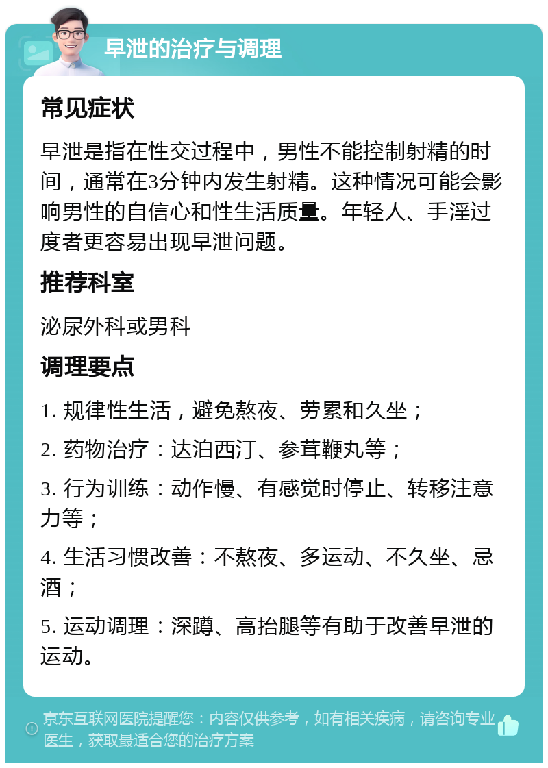 早泄的治疗与调理 常见症状 早泄是指在性交过程中，男性不能控制射精的时间，通常在3分钟内发生射精。这种情况可能会影响男性的自信心和性生活质量。年轻人、手淫过度者更容易出现早泄问题。 推荐科室 泌尿外科或男科 调理要点 1. 规律性生活，避免熬夜、劳累和久坐； 2. 药物治疗：达泊西汀、参茸鞭丸等； 3. 行为训练：动作慢、有感觉时停止、转移注意力等； 4. 生活习惯改善：不熬夜、多运动、不久坐、忌酒； 5. 运动调理：深蹲、高抬腿等有助于改善早泄的运动。