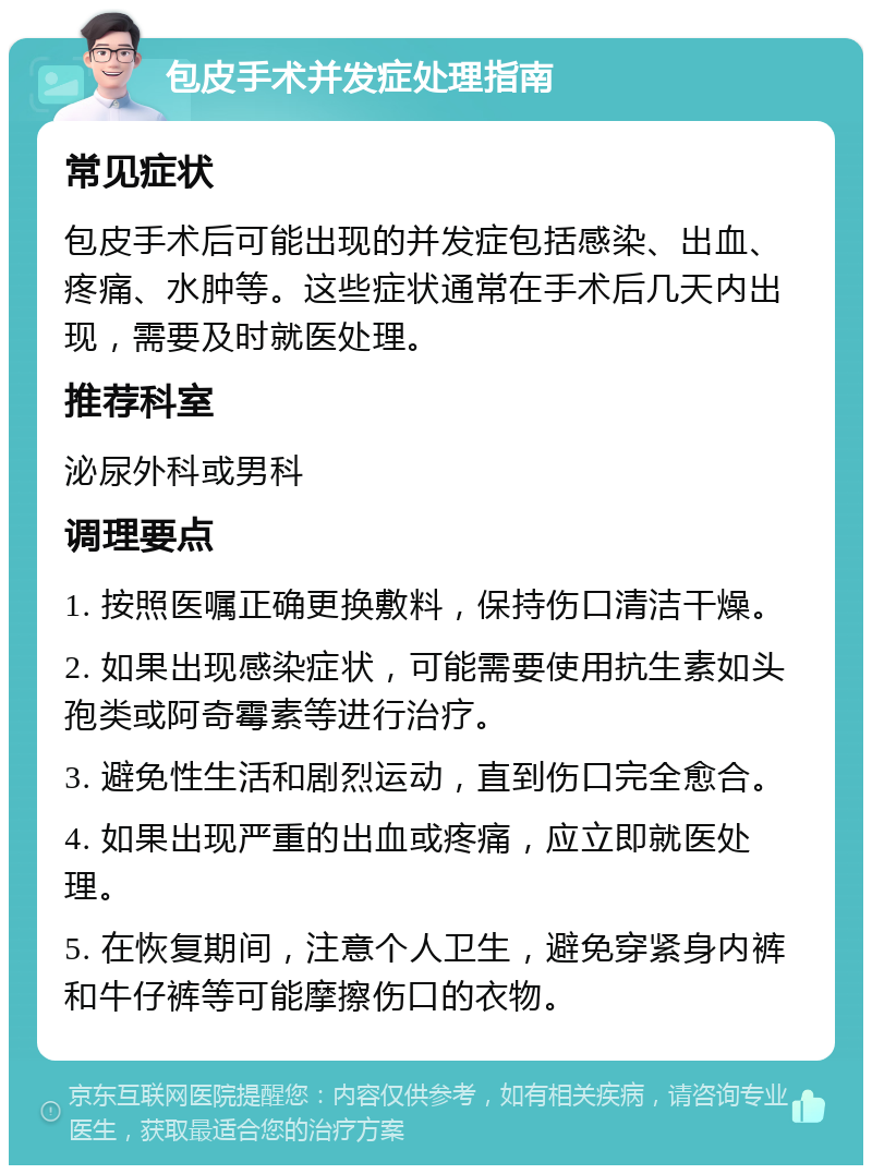 包皮手术并发症处理指南 常见症状 包皮手术后可能出现的并发症包括感染、出血、疼痛、水肿等。这些症状通常在手术后几天内出现，需要及时就医处理。 推荐科室 泌尿外科或男科 调理要点 1. 按照医嘱正确更换敷料，保持伤口清洁干燥。 2. 如果出现感染症状，可能需要使用抗生素如头孢类或阿奇霉素等进行治疗。 3. 避免性生活和剧烈运动，直到伤口完全愈合。 4. 如果出现严重的出血或疼痛，应立即就医处理。 5. 在恢复期间，注意个人卫生，避免穿紧身内裤和牛仔裤等可能摩擦伤口的衣物。