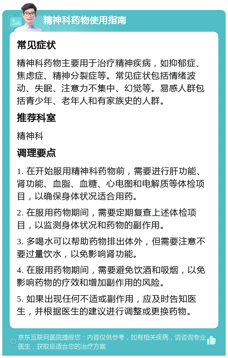 精神科药物使用指南 常见症状 精神科药物主要用于治疗精神疾病，如抑郁症、焦虑症、精神分裂症等。常见症状包括情绪波动、失眠、注意力不集中、幻觉等。易感人群包括青少年、老年人和有家族史的人群。 推荐科室 精神科 调理要点 1. 在开始服用精神科药物前，需要进行肝功能、肾功能、血脂、血糖、心电图和电解质等体检项目，以确保身体状况适合用药。 2. 在服用药物期间，需要定期复查上述体检项目，以监测身体状况和药物的副作用。 3. 多喝水可以帮助药物排出体外，但需要注意不要过量饮水，以免影响肾功能。 4. 在服用药物期间，需要避免饮酒和吸烟，以免影响药物的疗效和增加副作用的风险。 5. 如果出现任何不适或副作用，应及时告知医生，并根据医生的建议进行调整或更换药物。